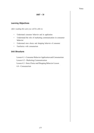 Notes
177
UNIT – IV
Learning Objectives
After reading this unit you will be able to:
➢ Understand consumer behavior and its application
➢ Understand the role of marketing communication in consumer
behavior
➢ Understand store choice and shopping behavior of consumer
➢ Familiarize with consumerism
Unit Structure
Lesson 4.1 - Consumer Behavior Application and Consumerism
Lesson 4.2 - Marketing Communication
Lesson 4.3 - Store Choice and Shopping Behavior Lesson
4.4 - Consumerism
 
