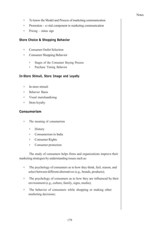 Notes
179
➢ To know the Model and Process of marketing communication
➢ Promotion – a vital component in marketing communication
➢ Pricing – status sign
Store Choice & Shopping Behavior
➢ Consumer Outlet Selection
➢ Consumer Shopping Behavior
➢ Stages of the Consumer Buying Process
➢ Purchase Timing Behavior
In-Store Stimuli, Store Image and Loyalty
➢ In-store stimuli
➢ Behavior Basis
➢ Visual merchandising
➢ Store loyalty
Consumerism
➢ The meaning of consumerism
➢ History
➢ Consumerism in India
➢ Consumer Rights
➢ Consumer protection
The study of consumers helps firms and organizations improve their
marketing strategies by understanding issues such as:
➢ The psychology of consumers as to how they think, feel, reason, and
select between different alternatives (e.g., brands, products);
➢ The psychology of consumers as to how they are influenced by their
environment (e.g., culture, family, signs, media);
➢ The behavior of consumers while shopping or making other
marketing decisions;
 