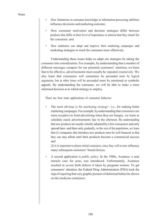 Notes
180
➢ How limitations in consumer knowledge or information processing abilities
influence decisions and marketing outcome;
➢ How consumer motivation and decision strategies differ between
products that differ in their level of importance or interest that they entail for
the consumer; and
➢ How marketers can adapt and improve their marketing campaigns and
marketing strategies to reach the consumer more effectively.
Understanding these issues helps us adapt our strategies by taking the
consumer into consideration. For example, by understanding that a number of
different messages compete for our potential customers’ attention, we learn
that to be effective, advertisements must usually be repeated extensively. We
also learn that consumers will sometimes be persuaded more by logical
arguments, but at other times will be persuaded more by emotional or symbolic
appeals. By understanding the consumer, we will be able to make a more
informed decision as to which strategy to employ.
There are four main applications of consumer behavior:
➢ The most obvious is for marketing strategy—i.e., for making better
marketingcampaigns. Forexample, byunderstandingthat consumers are
more receptive to food advertising when they are hungry, we learn to
schedule snack advertisements late in the afternoon. By understanding
that new products are usually initially adopted byafewconsumers andonly
spread later, and then only gradually, to the rest of the population, we learn
that (1) companies that introduce new products must be well financed so that
they can stay afloat until their products become a commercial success
and
(2) it is important to please initial customers, since they will in turn influence
many subsequent customers’ brand choices.
➢ A second application is public policy. In the 1980s, Acutance, a near
miracle cure for acne, was introduced. Unfortunately, Acutance
resulted in severe birth defects if taken by pregnant women. To get
consumers’ attention, the Federal Drug Administration (FDA) took the
stepofrequiringthat verygraphicpictures ofdeformed babies be shown
on the medicine containers.
 