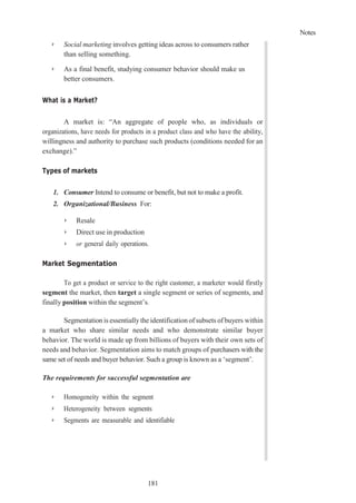 Notes
181
➢ Social marketing involves getting ideas across to consumers rather
than selling something.
➢ As a final benefit, studying consumer behavior should make us
better consumers.
What is a Market?
A market is: “An aggregate of people who, as individuals or
organizations, have needs for products in a product class and who have the ability,
willingness and authority to purchase such products (conditions needed for an
exchange).”
Types of markets
1. Consumer Intend to consume or benefit, but not to make a profit.
2. Organizational/Business For:
➢ Resale
➢ Direct use in production
➢ or general daily operations.
Market Segmentation
To get a product or service to the right customer, a marketer would firstly
segment the market, then target a single segment or series of segments, and
finally position within the segment’s.
Segmentation is essentially the identification of subsets of buyers within
a market who share similar needs and who demonstrate similar buyer
behavior. The world is made up from billions of buyers with their own sets of
needs and behavior. Segmentation aims to match groups of purchasers with the
same set of needs and buyer behavior. Such a group is known as a ‘segment’.
The requirements for successful segmentation are
➢ Homogeneity within the segment
➢ Heterogeneity between segments
➢ Segments are measurable and identifiable
 