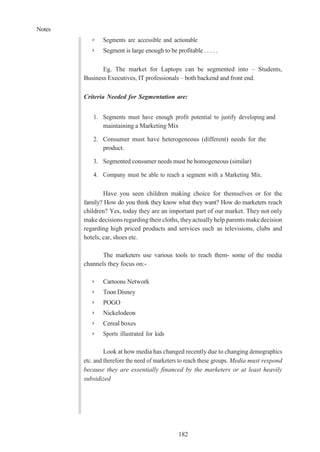 Notes
182
➢ Segments are accessible and actionable
➢ Segment is large enough to be profitable . . . . .
Eg. The market for Laptops can be segmented into – Students,
Business Executives, IT professionals – both backend and front end.
Criteria Needed for Segmentation are:
1. Segments must have enough profit potential to justify developing and
maintaining a Marketing Mix
2. Consumer must have heterogeneous (different) needs for the
product.
3. Segmented consumer needs must be homogeneous (similar)
4. Company must be able to reach a segment with a Marketing Mix.
Have you seen children making choice for themselves or for the
family? How do you think they know what they want? How do marketers reach
children? Yes, today they are an important part of our market. They not only
make decisions regarding their cloths, theyactually help parents makedecision
regarding high priced products and services such as televisions, clubs and
hotels, car, shoes etc.
The marketers use various tools to reach them- some of the media
channels they focus on:-
➢ Cartoons Network
➢ Toon Disney
➢ POGO
➢ Nickelodeon
➢ Cereal boxes
➢ Sports illustrated for kids
Look at how media has changed recently due to changing demographics
etc. and therefore the need of marketers to reach these groups. Media must respond
because they are essentially financed by the marketers or at least heavily
subsidized
 