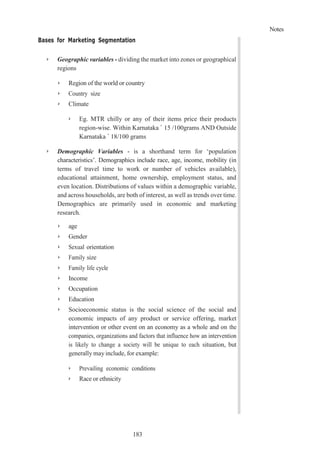 Notes
183
Bases for Marketing Segmentation
➢ Geographic variables - dividing the market into zones or geographical
regions
➢ Region of the world or country
➢ Country size
➢ Climate
➢ Eg. MTR chilly or any of their items price their products
region-wise. Within Karnataka ` 15 /100grams AND Outside
Karnataka ` 18/100 grams
➢ Demographic Variables - is a shorthand term for ‘population
characteristics’. Demographics include race, age, income, mobility (in
terms of travel time to work or number of vehicles available),
educational attainment, home ownership, employment status, and
even location. Distributions of values within a demographic variable,
and across households, are both of interest, as well as trends over time.
Demographics are primarily used in economic and marketing
research.
➢ age
➢ Gender
➢ Sexual orientation
➢ Family size
➢ Family life cycle
➢ Income
➢ Occupation
➢ Education
➢ Socioeconomic status is the social science of the social and
economic impacts of any product or service offering, market
intervention or other event on an economy as a whole and on the
companies, organizations and factors that influence how an intervention
is likely to change a society will be unique to each situation, but
generally may include, for example:
➢ Prevailing economic conditions
➢ Race or ethnicity
 