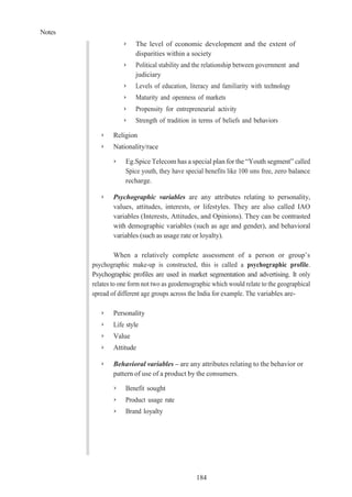 Notes
184
➢ The level of economic development and the extent of
disparities within a society
➢ Political stability and the relationship between government and
judiciary
➢ Levels of education, literacy and familiarity with technology
➢ Maturity and openness of markets
➢ Propensity for entrepreneurial activity
➢ Strength of tradition in terms of beliefs and behaviors
➢ Religion
➢ Nationality/race
➢ Eg.Spice Telecom has a special plan for the “Youth segment” called
Spice youth, they have special benefits like 100 sms free, zero balance
recharge.
➢ Psychographic variables are any attributes relating to personality,
values, attitudes, interests, or lifestyles. They are also called IAO
variables (Interests, Attitudes, and Opinions). They can be contrasted
with demographic variables (such as age and gender), and behavioral
variables (such as usage rate or loyalty).
When a relatively complete assessment of a person or group’s
psychographic make-up is constructed, this is called a psychographic profile.
Psychographic profiles are used in market segmentation and advertising. It only
relates to one form not two as geodemographic which would relate to the geographical
spread of different age groups across the India for example. The variables are-
➢ Personality
➢ Life style
➢ Value
➢ Attitude
➢ Behavioral variables – are any attributes relating to the behavior or
pattern of use of a product by the consumers.
➢ Benefit sought
➢ Product usage rate
➢ Brand loyalty
 