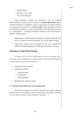 Notes
185
➢ Product end use
➢ Readiness-to-buy stage
➢ Decision making unit
When numerous variables are combined to give an in-depth
understanding of a segment, this is referred to as depth segmentation. When
enough information is combined to create a clear picture of a typical member
of a segment, this is referred to as a buyer profile. When the profile is limited
to demographic variables it is called a demographic profile (typically shortened
to “a demographic”). A statistical technique commonly used in determining a
profile is cluster analysis.
➢ Segmentation variables should be related to consumer needs for, and
uses of, or behavior toward the product. Eg. Stereo; age not religion.
➢ Segmentation variable must be measurable. No best way to segment the
markets. Selecting inappropriate variable limits the chances of success.
Developing a Target Market Strategy
A Product will not sell by itself; It needs the best of strategies. After
drawing a strong strategy plan, we need to develop a target market.Developing
a target market strategy has three phases:
1. Analyzing consumer demand
2. Targeting the market(s)
➢ Undifferentiated
➢ Concentrated
➢ Multi-segmented
3. Developing the marketing strategy
1. Selecting Target Markets by Analyzing Demand
Demand is the quantity of a good that consumers are not only willing to
purchase but also have the capacity to buy at the given price. For example, a consumer
may be willing to purchase 2 Kgs of potatoes if the price is ` 3
 