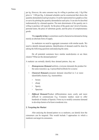 Notes
186
per kg. However, the same consumer may be willing to purchase only 1 Kg if the
price is ` 5.00 per Kg. A demand schedule can be constructed that shows the
quantitydemanded at each givenprice. It can be represented on a graph as aline
or curve by plotting the quantity demanded at each price. It can also be described
mathematically by a demand equation. The main determinants of the quantity one is
willing to purchase will typically be the price of the good, one’s level of income,
personal tastes, the price of substitute goods, and the price of complementary
goods.
The capacitytobuyis sometimes usedtocharacterise demandas being
merely an alternate form of supply.
As marketers we need to aggregate consumers with similar needs. We
need to identify demand patterns. Identification of demand could be done by
asking the following questions and analyzing the same.
Do all potential customers have similar needs/desires or are there
clusters? What are the demand patterns?
A marketer can normally identify three demand patterns, they are:
➢ Homogeneous Demand-uniform, everyone demands the product for
the same reason(s). eg. A prescribed textbook for a course
➢ Clustered Demand-consumer demand classified in 2 or more
identifiable clusters. Eg. Automobiles:
➢ luxury
➢ cheap
➢ Sporty
➢ Spacious
➢ Diffused Demand-Product differentiation more costly and more
difficult to communicate E.g. Cosmetic market; need to offer
hundreds of shades of lipstick. Firms try to modify consumer demand
to develop clusters of at least a moderate size.
2. Targeting the Market
After analyzing the demand pattern we as marketers, can identify how the
consumers can be targeted. This would include 3 approaches in which a
marketer can target its consumers.
 