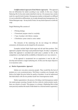 Notes
187
Undifferentiated Approach (Total Market Approach) – This approach
does not differentiate the market according to any variable. In this case a Single
Marketing Mix for the entire market identified is laid out. All consumers have similar
needs for a specific kind of product. Homogeneous market,or demand is so diffused
it is not worthwhile to differentiate, try to make demand more homogeneous. Eg.
Nirma Detergent soap – foranykind of stain, for any kind of person or cloth one
soap.
Single Marketing Mix consists of:
➢ 1 Pricing strategy
➢ 1 Promotional program aimed at everybody
➢ 1 Type of product with little/no variation
➢ 1 Distribution system aimed at entire market
The elements of the marketing mix do not change for different
consumers; all elements are developed for all consumers.
Examples include Staple foods-sugar and salt and farm produce. This
approach is popular when large-scale production began. In today’s competitive
market this approach is out-dated and could cause a product to fail, as the
competition is very high and the availability of alternatives are very extensive.
If this approach is incorporated into an organization it must be able to
develop and maintain a single marketing mix. In this case the major objective
is to maximize sales.
a) Market Segmentation Approach
Indians are very price conscious people. They would like the best of
products at a very economical price. Well there is another set of people who
believe the higher the price better he quality of product. It can be understood
that Individuals with diverse product needs have heterogeneous needs.
Market segmentation is the process of dividing a total heterogeneous market
into market groups consisting of people who have relatively similar product needs,
there are clusters of needs. The purpose is to design a Marketing Mix (s) that
morepreciselymatchestheneeds ofindividualsin a selected market segment(s).
 