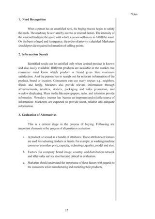 Notes
17
1. Need Recognition
When a person has an unsatisfied need, the buying process begins to satisfy
the needs. The need may be activated by internal or external factors. The intensity of
the want will indicate the speed with which a person will move to fulfill the want.
On the basis of need and its urgency, the order of priority is decided. Marketers
should provide required information of selling points.
2. Information Search
Identified needs can be satisfied only when desired product is known
and also easily available. Different products are available in the market, but
consumer must know which product or brand gives him maximum
satisfaction. And the person has to search out for relevant information of the
product, brand or location. Consumers can use many sources e.g., neighbors,
friends and family. Marketers also provide relevant information through
advertisements, retailers, dealers, packaging and sales promotion, and
window displaying. Mass media like news papers, radio, and television provide
information. Nowadays internet has become an important and reliable source of
information. Marketers are expected to provide latest, reliable and adequate
information.
3. Evaluation of Alternatives
This is a critical stage in the process of buying. Following are
important elements in the process of alternatives evaluation
a. A product is viewed as a bundle of attributes. These attributes or features
are used for evaluating products or brands. For example, in washing machine
consumer considers price, capacity, technology, quality, model and size.
b. Factors like company, brand image, country, and distribution network
and after-sales service also become critical in evaluation.
c. Marketers should understand the importance of these factors with regards to
the consumers while manufacturing and marketing their products.
 