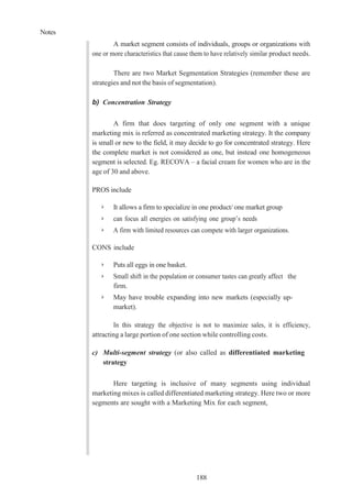 Notes
188
A market segment consists of individuals, groups or organizations with
one or more characteristics that cause them to have relatively similar product needs.
There are two Market Segmentation Strategies (remember these are
strategies and not the basis of segmentation).
b) Concentration Strategy
A firm that does targeting of only one segment with a unique
marketing mix is referred as concentrated marketing strategy. It the company
is small or new to the field, it may decide to go for concentrated strategy. Here
the complete market is not considered as one, but instead one homogeneous
segment is selected. Eg. RECOVA – a facial cream for women who are in the
age of 30 and above.
PROS include
➢ It allows a firm to specialize in one product/ one market group
➢ can focus all energies on satisfying one group’s needs
➢ A firm with limited resources can compete with larger organizations.
CONS include
➢ Puts all eggs in one basket.
➢ Small shift in the population or consumer tastes can greatly affect the
firm.
➢ May have trouble expanding into new markets (especially up-
market).
In this strategy the objective is not to maximize sales, it is efficiency,
attracting a large portion of one section while controlling costs.
c) Multi-segment strategy (or also called as differentiated marketing
strategy
Here targeting is inclusive of many segments using individual
marketing mixes is called differentiated marketing strategy. Here two or more
segments are sought with a Marketing Mix for each segment,
 