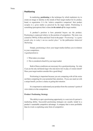 Notes
190
Positioning
In marketing, positioning is the technique by which marketers try to
create an image or identity in the minds of their target market for its product,
brand, or organization. It is the ‘relative competitive comparison’ their product
occupies in a given market as perceived by the target market. Positioning is
something (perception) that is done in the minds of the target market.
A product’s position is how potential buyers see the product.
Positioning is expressed relative to the position of competitors. The term was
coined in 1969 byAl Ries and Jack Trout in the paper “Positioning” is a game
people play in today’s me-too market place” in the publication Industrial
Marketing.
Simply, positioning is how your target market defines you in relation
to your competitors.
A good position is:
1. What makes you unique
2. This is considered a benefit by your target market
Both of these conditions are necessary for a good positioning. So what
if you are the only red-haired singer who only knows how to play a G minor chord?
Does your target market consider this a good thing?
Positioning is important because you are competing with all the noise
out there competing for your potential fans attention. If you can stand out with
a unique benefit, you have a chance at getting their attention.
It is important to understand your product from the customer’s point of
view relative to the competition.
Product Positioning Strategy
The ability to spot a positioning opportunity is a sure test of a person’s
marketing ability. Successful positioning strategies are usually rooted in a
product’s sustainable competitive advantage. A company that is more profitable
than its rivals is exploiting some form of competitive
 