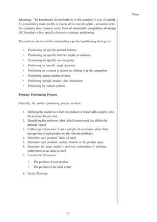 Notes
191
advantage. The benchmark for profitability is the company’s cost of capital.
To consistently make profits in excess of its cost of capital - economic rent -
the company must possess some form of sustainable competitive advantage
(SCA) to derive firm specific distinctive strategic positioning.
The most common basis for constructing a product positioning strategy are:
➢ Positioning on specific product features
➢ Positioning on specific benefits, needs, or solutions
➢ Positioning on specific use categories
➢ Positioning on specific usage occasions
➢ Positioning on a reason to choose an offering over the competition
➢ Positioning against another product
➢ Positioning through product class dissociation
➢ Positioning by cultural symbols
Product Positioning Process
Generally, the product positioning process involves:
1. Defining the market in which the product or brand will compete (who
the relevant buyers are)
2. Identifying the attributes (also called dimensions) that define the
product ‘space’
3. Collecting information from a sample of customers about their
perceptions of each product on the relevant attributes
4. Determine each products’ share of mind
5. Determine each products’ current location in the product space
6. Determine the target market’s preferred combination of attributes
(referred to as an ideal vector)
7. Examine the fit between:
➢ The position of your product
➢ The position of the ideal vector
8. Finally, Position.
 