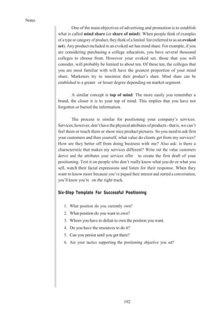 Notes
192
One of the main objectives of advertising and promotion is to establish
what is called mind share (or share of mind). When people think of examples
of a type or category of product, they think of a limited list (referred to as an evoked
set). Any product included in an evoked set has mind share. For example, if you
are considering purchasing a college education, you have several thousand
colleges to choose from. However your evoked set, those that you will
consider, will probably be limited to about ten. Of these ten, the colleges that
you are most familiar with will have the greatest proportion of your mind
share. Marketers try to maximize their product’s share. Mind share can be
established to a greater or lesser degree depending on market segment.
A similar concept is top of mind. The more easily you remember a
brand, the closer it is to your top of mind. This implies that you have not
forgotten or buried the information.
The process is similar for positioning your company’s services.
Services,however,don’thavethephysicalattributes ofproducts-thatis, we can’t
feel them or touch them or show nice product pictures. So you need to ask first
your customers and then yourself, what value do clients get from my services?
How are they better off from doing business with me? Also ask: is there a
characteristic that makes my services different? Write out the value customers
derive and the attributes your services offer to create the first draft of your
positioning. Test it on people who don’t really know what you do or what you
sell, watch their facial expressions and listen for their response. When they
want to know more because you’ve piqued their interest and started a conversation,
you’ll know you’re on the right track.
Six-Step Template For Successful Positioning
1. What position do you currently own?
2. What position do you want to own?
3. Whom you have to defeat to own the position you want.
4. Do you have the resources to do it?
5. Can you persist until you get there?
6. Are your tactics supporting the positioning objective you set?
 