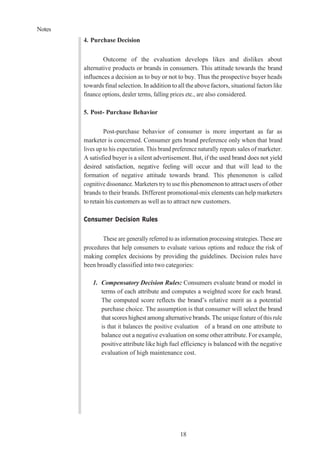Notes
18
4. Purchase Decision
Outcome of the evaluation develops likes and dislikes about
alternative products or brands in consumers. This attitude towards the brand
influences a decision as to buy or not to buy. Thus the prospective buyer heads
towards final selection. In addition toall theabove factors, situational factors like
finance options, dealer terms, falling prices etc., are also considered.
5. Post- Purchase Behavior
Post-purchase behavior of consumer is more important as far as
marketer is concerned. Consumer gets brand preference only when that brand
lives up to his expectation. This brand preference naturally repeats sales of marketer.
A satisfied buyer is a silent advertisement. But, if the used brand does not yield
desired satisfaction, negative feeling will occur and that will lead to the
formation of negative attitude towards brand. This phenomenon is called
cognitive dissonance. Marketers try to use this phenomenon to attract users of other
brands to their brands. Different promotional-mix elements can help marketers
to retain his customers as well as to attract new customers.
Consumer Decision Rules
These are generally referred to as information processing strategies. These are
procedures that help consumers to evaluate various options and reduce the risk of
making complex decisions by providing the guidelines. Decision rules have
been broadly classified into two categories:
1. Compensatory Decision Rules: Consumers evaluate brand or model in
terms of each attribute and computes a weighted score for each brand.
The computed score reflects the brand’s relative merit as a potential
purchase choice. The assumption is that consumer will select the brand
that scores highest among alternative brands. The unique feature of this rule
is that it balances the positive evaluation of a brand on one attribute to
balance out a negative evaluation on some other attribute. For example,
positive attribute like high fuel efficiency is balanced with the negative
evaluation of high maintenance cost.
 