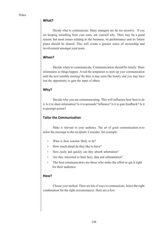 Notes
198
What?
Decide what to communicate. Many managers are far too secretive. If you
are keeping something from your team, ask yourself why. There may be a good
reason, but most issues relating to the business, its performance and its future
plans should be shared. This will create a greater sense of ownership and
involvement amongst your team.
When?
Decide when to communicate. Communication should be timely. Share
information as things happen. Avoid the temptation to store up your communication
until the next monthly meeting! By then, it may seem like history and you may have
lost the opportunity to gain the input of others.
Why?
Decide why you are communicating. This will influence how best to do
it. Is it to share information? Is it to persuade? Influence? Is it to gain feedback? Is it
to prompt action?
Tailor the Communication
Make it relevant to your audience. The art of good communication is to
tailor the message to the recipient. Consider, for example:
➢ What is their reaction likely to be?
➢ How much detail do they like to have?
➢ How easily and quickly can they absorb information?
➢ Are they interested in hard facts, data and substantiation?
➢ The best communicators are those who make the effort to get it right
for their audience.
How?
Choose your method. There are lots of ways to communicate. Select the right
combination for the right circumstances. Here are a few:
 