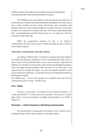 Notes
201
with the consumer, the marketer has to make provisions for developing a
communication flow between them and their customers.
The Traditional view, the marketer’s held, was that they can enter into a
communication with their consumer through the development of a ‘promotion
mix’, which includes personal selling, advertising, sales promotion and
publicity. However, in the existing competitive scenario, firms have realized that
in order to woo and win over consumers, they have to develop a multi dimensional
flow of communication network between them on one hand and with the
consumers on the other side.
While the organization performs its role as an effective
communicator, the firm is also a sender of market message and also a receiver
of the market response.
Marketing Communication Through Products
According to Philip Kotler “A product is anything that can be offered
to a market for attentions, acquisition, use or consumption that might satisfy a
want or need. It includes physical objects, services, persons, places, organizations
and ideas. So a product is said to be the carrier of messages through its package,
color, size shape physical attributes, label and above all its brand name. The
consumer does not consider the product as a non-living thing but instead he would
assign meaning and significance to a product because of its brand personality or
brand equity or image.
E.g. Margo soap – conveys the message of a complete neem diet for the
consumer skin and Lux soap – feel like a star.
Price – Status
Pricing as viewed today is the analysis of the consumer’s perception of
“value and sacrifice”. In certain cases the consumer’s view price as a status
signs. This is very true in premium or higher priced products. E.g. Onida’s
Plasma TV.
Promotion – a Vital Component in Marketing Communication
By using persuasive communication, the marketer seeks to transfer a set of
meanings, feelings and tones about a product to some target audience.
 