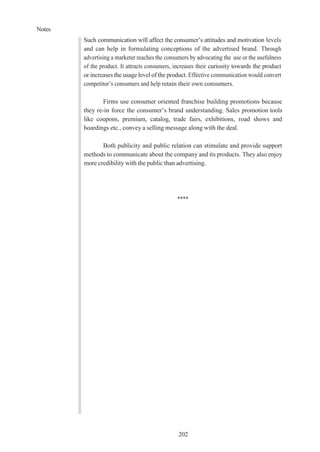 Notes
202
Such communication will affect the consumer’s attitudes and motivation levels
and can help in formulating conceptions of the advertised brand. Through
advertising a marketer reaches the consumers by advocating the use or the usefulness
of the product. It attracts consumers, increases their curiosity towards the product
or increases the usage level of the product. Effective communication would convert
competitor’s consumers and help retain their own consumers.
Firms use consumer oriented franchise building promotions because
they re-in force the consumer’s brand understanding. Sales promotion tools
like coupons, premium, catalog, trade fairs, exhibitions, road shows and
hoardings etc., convey a selling message along with the deal.
Both publicity and public relation can stimulate and provide support
methods to communicate about the company and its products. They also enjoy
more credibility with the public than advertising.
****
 