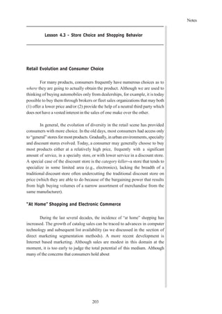 Notes
203
Lesson 4.3 - Store Choice and Shopping Behavior
Retail Evolution and Consumer Choice
For many products, consumers frequently have numerous choices as to
where they are going to actually obtain the product. Although we are used to
thinking of buying automobiles only from dealerships, for example, it is today
possible to buy them through brokers or fleet sales organizations that may both
(1) offer a lower price and/or (2) provide the help of a neutral third party which
does not have a vested interest in the sales of one make over the other.
In general, the evolution of diversity in the retail scene has provided
consumers with more choice. In the old days, most consumers had access only
to “general” stores for most products. Gradually, in urban environments, specialty
and discount stores evolved. Today, a consumer may generally choose to buy
most products either at a relatively high price, frequently with a significant
amount of service, in a specialty store, or with lower service in a discount store.
A special case of the discount store is the category killer--a store that tends to
specialize in some limited area (e.g., electronics), lacking the breadth of a
traditional discount store often undercutting the traditional discount store on
price (which they are able to do because of the bargaining power that results
from high buying volumes of a narrow assortment of merchandise from the
same manufacturer).
“At Home” Shopping and Electronic Commerce
During the last several decades, the incidence of “at home” shopping has
increased. The growth of catalog sales can be traced to advances in computer
technology and subsequent list availability (as we discussed in the section of
direct marketing segmentation methods). A more recent development is
Internet based marketing. Although sales are modest in this domain at the
moment, it is too early to judge the total potential of this medium. Although
many of the concerns that consumers hold about
 