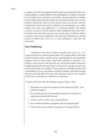 Notes
204
computer crime tend to be exaggerated and/or largely unwarranted, public fears are a
major holdback. Another problem is the demographics of computer and Internet
use--the majority of U.S. consumers, and certainly the great majority of residents
of even highly industrialized countries, are not regular Internet users. Certain
products specifically aimed at heavy Internet users (e.g., records, software)
and products/services that require a high level of customization (e.g., airline
tickets) may find good opportunities. An interesting problem with Internet
commerce, which may well have spillover effects outside the realm of the Net, is
the relative ease with which consumers may compare prices of different retailers,
resulting in intense price competition. Note that recent legislation has limited
taxation of Internet sales in the U.S., in a sense attempting to “jump start” this
innovation.
Store Positioning
Positioning of retail stores is essential. In general, stores which excel on a
significant dimension seem to perform better--for example, RPG’s food world
excels through its intense customer service, while Big Bazaar excels through its
efficiency and low prices. Stores which fall somewhere in between—e.g.,
Nilgiris - tend to do less well since they get “stuck in the middle” and have to
compete against both. Obviously, there is a limit to how strongly you can move
toward one extreme. For example, if Food world were to double its prices and
even double its service, that position would be untenable, and certain extreme
discount stores that offer lower prices than Big Bazaar tend not to be successful
because they are ultimately not satisfactory to consumers.
A grocery retail chain faces the following consumer behavior issues:
1. Should there be a reduction in number of stock keeping units (SKU) for a
particular category?
2. How should the sale of non-promoted categories be looked at in
judging promotional effectiveness?
3. Is there a need to classify variety seeking behavior?
4. How should one monitor consumption rates for packaged goods?
5. What are the long term effects of promotion on consumer behavior?
 