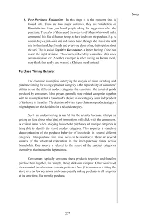 Notes
207
6. Post-Purchase Evaluation—In this stage it is the outcome that is
looked into. There are two major outcomes, they are Satisfaction or
Dissatisfaction. Have you heard people asking for suggestions after the
purchase, True a lot of them need the security of others who would make
comments? It is like all human beings to have doubts on the purchase. E.g. A
woman buys a pink color sari and comes home, though she likes it she will
ask her husband, her friends and every one close to her, their opinion about
the sari. This is called Cognitive Dissonance, a inner feeling if she has
made the right decision. This can be reduced by warranties, after sales
communication etc. Another example is after eating an Indian meal,
may think that really you wanted a Chinese meal instead.
Purchase Timing Behavior
The economic assumption underlying the analysis of brand switching and
purchase timing for a single product category is the reparability of consumers’
utilities across the different product categories that constitute the basket of goods
purchased by consumers. Most grocers generally store related categories together
with the assumption that a household’s choice in one category is not independent
of its choice in the other. The decision of when to purchase one product category
might depend on the decision for a related category.
Such an understanding is useful for the retailer because it helps in
getting an idea about what kind of promotions will click with the consumers.
A critical issue when studying household purchases of multiple categories is
being able to identify the related product categories. This requires a complete
characterization of the purchase behavior of households in several different
categories. Inter-purchase time also needs to be monitored. There are several
sources of the observed correlation in the inter-purchase times across
households. One source is related to the nature of the product categories
themselves that induce the dependence.
Consumers typically consume these products together and therefore
purchase them together, for example, dhoop sticks and camphor. Other sources of
the estimated correlation across categories are from (1) consumers visiting the
store only on few occasions and consequently making purchases in all categories
at the same time, like monthly purchase,
 