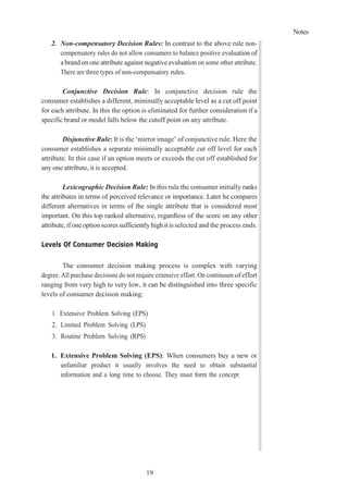 Notes
19
2. Non-compensatory Decision Rules: In contrast to the above rule non-
compensatory rules do not allow consumers to balance positive evaluation of
a brand on one attribute against negative evaluation on some other attribute.
There are three types of non-compensatory rules.
Conjunctive Decision Rule: In conjunctive decision rule the
consumer establishes a different, minimally acceptable level as a cut off point
for each attribute. In this the option is eliminated for further consideration if a
specific brand or model falls below the cutoff point on any attribute.
Disjunctive Rule: It is the ‘mirror image’ of conjunctive rule. Here the
consumer establishes a separate minimally acceptable cut off level for each
attribute. In this case if an option meets or exceeds the cut off established for
any one attribute, it is accepted.
Lexicographic Decision Rule: In this rule the consumer initially ranks
the attributes in terms of perceived relevance or importance. Later he compares
different alternatives in terms of the single attribute that is considered most
important. On this top ranked alternative, regardless of the score on any other
attribute,if one option scores sufficientlyhigh it is selected and the process ends.
Levels Of Consumer Decision Making
The consumer decision making process is complex with varying
degree. All purchase decisions do not require extensive effort. On continuum of effort
ranging from very high to very low, it can be distinguished into three specific
levels of consumer decision making:
1 Extensive Problem Solving (EPS)
2. Limited Problem Solving (LPS)
3. Routine Problem Solving (RPS)
1. Extensive Problem Solving (EPS): When consumers buy a new or
unfamiliar product it usually involves the need to obtain substantial
information and a long time to choose. They must form the concept
 