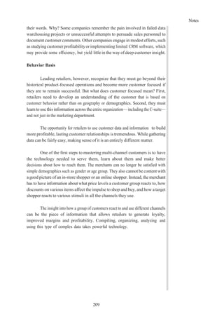 Notes
209
their words. Why? Some companies remember the pain involved in failed data
warehousing projects or unsuccessful attempts to persuade sales personnel to
document customer comments. Other companies engage in modest efforts, such
as studying customer profitabilityor implementing limited CRM software, which
may provide some efficiency, but yield little in the way of deep customer insight.
Behavior Basis
Leading retailers, however, recognize that they must go beyond their
historical product-focused operations and become more customer focused if
they are to remain successful. But what does customer focused mean? First,
retailers need to develop an understanding of the customer that is based on
customer behavior rather than on geography or demographics. Second, they must
learn to usethis information across the entire organization— including the C-suite—
and not just in the marketing department.
The opportunity for retailers to use customer data and information to build
more profitable, lasting customer relationships is tremendous. While gathering
data can be fairly easy, making sense of it is an entirely different matter.
One of the first steps to mastering multi-channel customers is to have
the technology needed to serve them, learn about them and make better
decisions about how to reach them. The merchants can no longer be satisfied with
simple demographics such as gender or age group. They also cannot be content with
a good picture of an in-store shopper or an online shopper. Instead, the merchant
has to have information about what price levels a customer group reacts to, how
discounts on various items affect the impulse to shop and buy, and how a target
shopper reacts to various stimuli in all the channels they use.
The insight into how a group of customers react to and use different channels
can be the piece of information that allows retailers to generate loyalty,
improved margins and profitability. Compiling, organizing, analyzing and
using this type of complex data takes powerful technology.
 