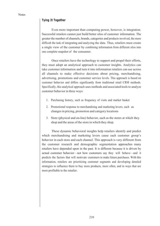 Notes
210
Tying It Together
Even more important than computing power, however, is integration.
Successful retailers cannot just build better silos of customer information. The
greater the number of channels, brands, categories and products involved, the more
difficult the task of integrating and analyzing the data. Thus, retailers must create
a single view of the customer by combining information from different silos into
one complete snapshot of the consumer.
Once retailers have the technology to support and propel their efforts,
they must adopt an analytical approach to customer insights. Analytics can
take customer information and turn it into information retailers can use across
all channels to make effective decisions about pricing, merchandising,
advertising, promotions and customer service levels. This approach is based on
customer behavior and differs significantly from traditional retail CRM methods.
Specifically, this analytical approach uses methods and associated tools to analyze
customer behavior in three ways:
1. Purchasing history, such as frequency of visits and market basket
2. Promotional response to merchandising and marketing levers, such as
changes in pricing, promotion and category locations
3. Store (physical and on-line) behavior, such as the stores at which they
shop and the areas of the store in which they shop.
These dynamic behavioral insights help retailers identify and predict
which merchandising and marketing levers cause each customer group’s
behavior in each store and each channel. This approach is very different from
the customer research and demographic segmentation approaches many
retailers have depended upon in the past. It is different because it is driven by
actual customer behavior—not how customers say they will behave—and it
predicts the factors that will motivate customers to make future purchases. With this
information, retailers are prioritizing customer segments and developing detailed
strategies to influence them to buy more products, more often, and in ways that are
more profitable to the retailer.
 