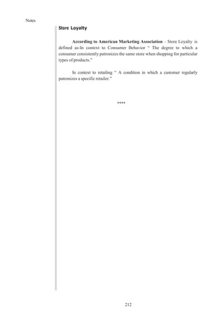 Notes
212
Store Loyalty
According to American Marketing Association – Store Loyalty is
defined as-In context to Consumer Behavior “ The degree to which a
consumer consistently patronizes the same store when shopping for particular
types of products.”
In context to retailing “ A condition in which a customer regularly
patronizes a specific retailer.”
****
 
