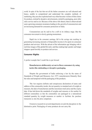 Notes
214
world. In spite of the fact that not all the Indian consumers are well educated and
hence, unable to comprehend and understand the complex methods of
marketing, theyare also exploited and veryoften become victims of false claims
for products, mislead by deceptive advertisements, misled by packaging, poor after
sales service and so on. Because of the above felt abuses, there is observed and
seen a growing consumer awareness leading to the growth of consumerism and
an increasing demand for consumer protection in India.
Consumerism can be said to be a still in its infancy stage. But the
consumer movement is slowly gaining momentum.
Rapid rise in the consumer earnings, fall in the savings rate resulting in
generating increasing amounts of disposable income to be spent on consumer
products and services. With the advent of the information age bringing with it
real time images of the global life style; and thus making high spender and budget
shoppers spend lawishly on products and services.
Consumer Rights
A perfect example that I would like to put forward
Manufacturers deliberately set out to fleece consumers by using
tactics like misleading or deceptive packaging.
Despite the government of India enforcing a law by the name of
Standards of Weight and Measures Act, 1977, manufacturers blatantly flout
the rules and tampered with the packaging of the products.
The Act requires definite and conspicuous declaration of name and
address of the commodity inside, the net quantity in standard unit of weight or
measure, the date of manufacture and the maximum retail price and the expiry
date. It has laid down the standards of weights and measures or the number for
different commodities so that the commodities are packaged in a rationalized
standard quantity by weight measures or number to facilitate the purchase
transaction as also the price comparison.
Extensive research in several departments reveals the deception in the
diminutive print. Packaging of some products do not carry the
 