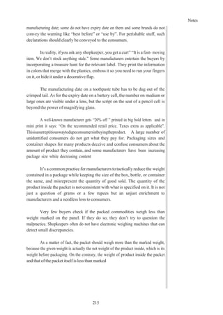 Notes
215
manufacturing date; some do not have expiry date on them and some brands do not
convey the warning like “best before” or “use by”. For perishable stuff, such
declarations should clearly be conveyed to the consumers.
In reality, if you ask anyshopkeeper, you get a curt” “It is a fast- moving
item. We don’t stock anything stale.” Some manufacturers entertain the buyers by
incorporating a treasure hunt for the relevant label. They print the information
in colors that merge with the plastics, emboss it so you need to run your fingers
on it, or hide it under a decorative flap.
The manufacturing date on a toothpaste tube has to be dug out of the
crimped tail. As for the expiry date on a battery cell, the number on medium or
large ones are visible under a lens, but the script on the seat of a pencil cell is
beyond the power of magnifying glass.
A well-known manufacturer gets “20% off ” printed in big bold letters and in
mini print it says: “On the recommended retail price. Taxes extra as applicable”.
Thisisasurreptitiouswaytodupeconsumersinbuyingtheproduct. A large number of
unidentified consumers do not get what they pay for. Packaging sizes and
container shapes for many products deceive and confuse consumers about the
amount of product they contain, and some manufacturers have been increasing
package size while decreasing content
It’s a common practice for manufacturers to tactically reduce the weight
contained in a package while keeping the size of the box, bottle, or container
the same, and misrepresent the quantity of good sold. The quantity of the
product inside the packet is not consistent with what is specified on it. It is not
just a question of grams or a few rupees but an unjust enrichment to
manufacturers and a needless loss to consumers.
Very few buyers check if the packed commodities weigh less than
weight marked on the panel. If they do so, they don’t try to question the
malpractice. Shopkeepers often do not have electronic weighing machines that can
detect small discrepancies.
As a matter of fact, the packet should weigh more than the marked weight,
because the given weight is actually the net weight of the product inside, which is its
weight before packaging. On the contrary, the weight of product inside the packet
and that of the packet itself is less than marked
 