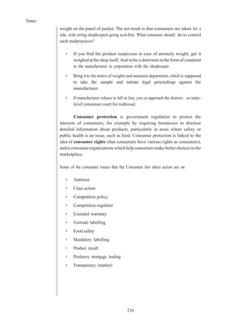 Notes
216
weight on the panel of packet. The net result is that consumers are taken for a
ride, with erring shopkeepers going scot-free. What consumer should do to control
such malpractices?
➢ If you find the product suspicious in case of anomaly weight, get it
weighed at the shop itself. And write a short note in the form of complaint
to the manufacturer in corporation with the shopkeeper.
➢ Bring it to the notice of weights and measures department, which is supposed
to take the sample and initiate legal proceedings against the
manufacturer.
➢ If manufacturer refuses to fall in line, you ca approach the district- or state-
level consumer court for redressal.
Consumer protection is government regulation to protect the
interests of consumers, for example by requiring businesses to disclose
detailed information about products, particularly in areas where safety or
public health is an issue, such as food. Consumer protection is linked to the
idea of consumer rights (that consumers have various rights as consumers),
and toconsumerorganizations whichhelp consumers make better choices in the
marketplace.
Some of the consumer issues that the Consumer law takes action are on
➢ Antitrust
➢ Class action
➢ Competition policy
➢ Competition regulator
➢ Extended warranty
➢ Fairtrade labelling
➢ Food safety
➢ Mandatory labelling
➢ Product recall
➢ Predatory mortgage lending
➢ Transparency (market)
 