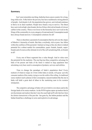 Notes
217
Summary
Let’s just remember one thing. India has been a poor countryfor a long,
long while now. Folks below the poverty line have numbered a strong platoon
of people. And despite it all, the population has grown, survived and continues
to thrive in its sheer numbers. People have found a way to survive. The fittest
havesurvivedonhighvaluebrands,theless fit have thrivedon brands of a lesser
caliber in the country. Those even lower in the hierarchy have survived on the
fringe of the commodityin everycategoryofwant andneed.Consumption needs
have always found answers. Consumption solutions for all!
There is therefore a pyramid of consumption that lies all over the slopes
of Maslow’s hierarchy of needs. But then, everybody, rich or poor, has fallen
within the confines of this pyramid. And just as long as they do, there is indeed
potential for a robust market for commodities, quasi- brands, brands, super-
brands and of course at the ultimate level of the self-actualizingfolk, no brands
at all!
Every one of these segments has a value though. And in value rests
the potential for the marketer. The one big true-blue competitive advantage for
India of the present and India of the future is indeed its large population base
articulating every basic need in consumption of products, services and utilities.
Time to change the paradigm of India’s population then! Every
marketer of whatever origin, be it from within India or outside, will queue up in the
consumer markets of the country, trying to woo the wallet of the willing. As traditional
source markets reach a plateau in their consumption, nascent markets like the one in
India will hold a great deal of allure to the marketing man in his western
straitjacket.
The competitive advantage of India will rest in both its own shores and in the
foreign lands of its source markets. As the WTO regime opens up markets that do
not discriminate and markets that don’t raise the usual high tariff walls that have been
the distinct characteristic of the past that has gone by, the Indian product and the
Indian brand has a challenge to seize and exploit to its advantage.
 