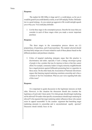 Notes
218
Response
The market for MS Office is large and it’s a world player, as for you it
would be goodif youcould identifyaniche, oranUSP and playNicher. Defender
too is a good strategy. As you cannot go aggressive Ms would outright squash
you or buy you. You could play defender.
1. List the three stages in the consumption process. Describe the issues that you
consider in each of these stages when you made a recent important
purchase
Response
The three stages in the consumption process shown are (1)
prepurchase, (2) purchase, and (3) post purchase. The student selected should
develop fairly unique sets of issues related to each of these phases based on the
different products and purchases situation.
2. Critics of targeted marketing strategies argue that this practice is
discriminatory and unfair, especially if such a strategy encourages a group
of people to buy a product that may be injurious to them or that they cannot
afford. For example, community leaders in largely minority neighborhoods
have staged protests against billboards promoting beer or cigarettes in
these areas. On the other hand, the Association of National Advertisers
argues that banning targeted marketing constitutes censorship and is thus a
violation of the First Amendment. What are your views regarding both sides
of this issue?
Response
It is important to guide discussion to the legitimate interests on both
sides. However, in this situation the discussion should also examine the
legitimacy of each side’s basic point. For what groups should target marketing
not be allowed? Or under what specific circumstances should target marketing be
allowed? Is the argument that target marketing unduly influences those who cannot
resist its appeal reasonable? Is the counter- argument that banishing target
marketing amounts to censorship and is unconstitutional equally specious?
Discussion should initially focus on the
 