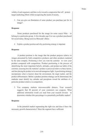 Notes
219
validity of each argument, and then evolve toward a compromise that will protect
target marketing efforts while recognizing the needs of society.
3. Can you give an illustration of some product you purchase just for its
image?
Response
Some products purchased for the image (in some cases) Nike – to
belong to a particular group. A few decades ago Car was a product purchased
for social status. Being seen in a Mercede’s Benz.
4. Explain a product position and why positioning strategy is important
Response
A product position is the image that the product projects relative to
images presented by both competitive products and other products marketed
by the same company. Positioning is how you want the customer to view your
product compared with competition. Product positioning is the process of
identifying the most important beliefs, attitudes, and product-use habits of the
customer; assessing how the marketer’s product is perceived relative to these factors;
and then placing the product in its most advantageous light. A positioning strategy
incorporates what is known about the environment, the target market, and the
product differentiation. Before a product position strategy can be determined, the
marketer must identify key attitudes and perceptions toward the attributes of a
particular product relative to competitors.
5. You company markets microwaveable dinners. Your research
suggests that 40 percent of your customers use coupons. What
additional information would you need from your research division to
determine whether this percentage is a potentially profitable market?
Response
Is the potential market segmenting the right size and does it have the
necessary growth characteristics? Does the segment have sufficient
 