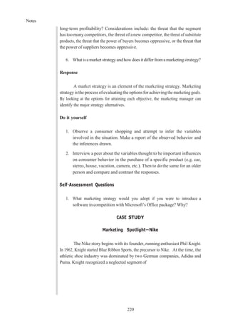 Notes
220
long-term profitability? Considerations include: the threat that the segment
has too many competitors, the threat of a new competitor, the threat of substitute
products, the threat that the power of buyers becomes oppressive, or the threat that
the power of suppliers becomes oppressive.
6. Whatis amarket strategyandhowdoes it differ from amarketingstrategy?
Response
A market strategy is an element of the marketing strategy. Marketing
strategyis the process of evaluating the options for achieving the marketing goals.
By looking at the options for attaining each objective, the marketing manager can
identify the major strategy alternatives.
Do it yourself
1. Observe a consumer shopping and attempt to infer the variables
involved in the situation. Make a report of the observed behavior and
the inferences drawn.
2. Interview a peer about the variables thought to be important influences
on consumer behavior in the purchase of a specific product (e.g. car,
stereo, house, vacation, camera, etc.). Then to do the same for an older
person and compare and contrast the responses.
Self-Assessment Questions
1. What marketing strategy would you adopt if you were to introduce a
software in competition with Microsoft’s Office package? Why?
CASE STUDY
Marketing Spotlight—Nike
The Nike story begins with its founder, running enthusiast Phil Knight.
In 1962, Knight started Blue Ribbon Sports, the precursor to Nike. At the time, the
athletic shoe industry was dominated by two German companies, Adidas and
Puma. Knight recognized a neglected segment of
 