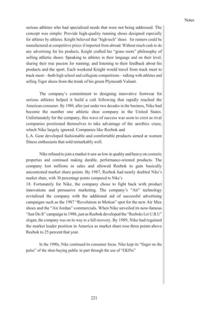 Notes
221
serious athletes who had specialized needs that were not being addressed. The
concept was simple: Provide high-quality running shoes designed especially
for athletes by athletes. Knight believed that “high-tech” shoes for runners could be
manufactured at competitive prices if imported from abroad. Without much cash to do
any advertising for his products, Knight crafted his “grass roots” philosophy of
selling athletic shoes: Speaking to athletes in their language and on their level;
sharing their true passion for running; and listening to their feedback about his
products and the sport. Each weekend Knight would travel from track meet to
track meet—both high school and collegiate competitions—talking with athletes and
selling Tiger shoes from the trunk of his green Plymouth Valiant.
The company’s commitment to designing innovative footwear for
serious athletes helped it build a cult following that rapidly reached the
American consumer. By 1980, after just under two decades in the business, Nike had
become the number one athletic shoe company in the United States.
Unfortunately for the company, this wave of success was soon to crest as rival
companies positioned themselves to take advantage of the aerobics craze,
which Nike largely ignored. Companies like Reebok and
L.A. Gear developed fashionable and comfortable products aimed at women
fitness enthusiasts that sold remarkably well.
Nike refusedtojoinamarket it sawas lowinqualityandheavyon cosmetic
properties and continued making durable, performance-oriented products. The
company lost millions in sales and allowed Reebok to gain basically
uncontested market share points. By 1987, Reebok had nearly doubled Nike’s
market share, with 30 percentage points compared to Nike’s
18. Fortunately for Nike, the company chose to fight back with product
innovations and persuasive marketing. The company’s “Air” technology
revitalized the company with the additional aid of successful advertising
campaigns such as the 1987 “Revolution in Motion” spot for the new Air Max
shoes and the “Air Jordan” commercials. When Nike unveiled its now-famous
“Just Do It” campaign in 1988, just as Reebok developed the “Reeboks Let U.B.U”
slogan, the company was on its way to a full recovery. By 1989, Nike had regained
the market leader position in America as market share rose three points above
Reebok to 25 percent that year.
In the 1990s, Nike continued its consumer focus. Nike kept its “finger on the
pulse” of the shoe-buying public in part through the use of “EKINs”
 