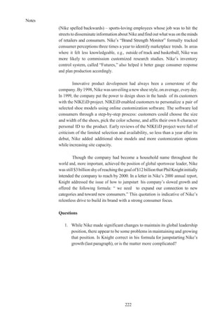 Notes
222
(Nike spelled backwards) – sports-loving employees whose job was to hit the
streets todisseminateinformation about Nikeandfind out what was ontheminds
of retailers and consumers. Nike’s “Brand Strength Monitor” formally tracked
consumer perceptions three times a year to identify marketplace trends. In areas
where it felt less knowledgeable, e.g., outside of track and basketball, Nike was
more likely to commission customized research studies. Nike’s inventory
control system, called “Futures,” also helped it better gauge consumer response
and plan production accordingly.
Innovative product development had always been a cornerstone of the
company. By1998, Nike was unveiling a new shoe style, on average, every day.
In 1999, the company put the power to design shoes in the hands of its customers
with the NIKEiD project. NIKEiD enabled customers to personalize a pair of
selected shoe models using online customization software. The software led
consumers through a step-by-step process: customers could choose the size
and width of the shoes, pick the color scheme, and affix their own 8-character
personal ID to the product. Early reviews of the NIKEiD project were full of
criticism of the limited selection and availability, so less than a year after its
debut, Nike added additional shoe models and more customization options
while increasing site capacity.
Though the company had become a household name throughout the
world and, more important, achieved the position of global sportswear leader, Nike
wasstill$3billionshyofreachingthegoalof$12billionthat PhilKnightinitially
intended the company to reach by 2000. In a letter in Nike’s 2000 annual report,
Knight addressed the issue of how to jumpstart his company’s slowed growth and
offered the following formula: “ we need to expand our connection to new
categories and toward new consumers.” This quotation is indicative of Nike’s
relentless drive to build its brand with a strong consumer focus.
Questions
1. While Nike made significant changes to maintain its global leadership
position, there appear to be some problems in maintaining and growing
that position. Is Knight correct in his formula for jumpstarting Nike’s
growth (last paragraph), or is the matter more complicated?
 