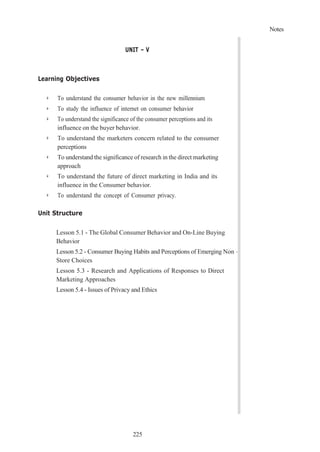 225
Notes
UNIT – V
Learning Objectives
➢ To understand the consumer behavior in the new millennium
➢ To study the influence of internet on consumer behavior
➢ To understand the significance of the consumer perceptions and its
influence on the buyer behavior.
➢ To understand the marketers concern related to the consumer
perceptions
➢ To understand the significance of research in the direct marketing
approach
➢ To understand the future of direct marketing in India and its
influence in the Consumer behavior.
➢ To understand the concept of Consumer privacy.
Unit Structure
Lesson 5.1 - The Global Consumer Behavior and On-Line Buying
Behavior
Lesson 5.2 - Consumer Buying Habits and Perceptions of Emerging Non –
Store Choices
Lesson 5.3 - Research and Applications of Responses to Direct
Marketing Approaches
Lesson 5.4 - Issues of Privacy and Ethics
 