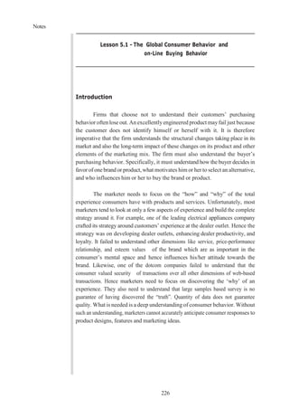 Notes
226
Lesson 5.1 - The Global Consumer Behavior and
on-Line Buying Behavior
Introduction
Firms that choose not to understand their customers’ purchasing
behavior often lose out. An excellentlyengineered product mayfail just because
the customer does not identify himself or herself with it. It is therefore
imperative that the firm understands the structural changes taking place in its
market and also the long-term impact of these changes on its product and other
elements of the marketing mix. The firm must also understand the buyer’s
purchasing behavior. Specifically, it must understand how the buyer decides in
favor of one brand or product, what motivates him or her to select an alternative,
and who influences him or her to buy the brand or product.
The marketer needs to focus on the “how” and “why” of the total
experience consumers have with products and services. Unfortunately, most
marketers tend to look at only a few aspects of experience and build the complete
strategy around it. For example, one of the leading electrical appliances company
crafted its strategy around customers’ experience at the dealer outlet. Hence the
strategy was on developing dealer outlets, enhancing dealer productivity, and
loyalty. It failed to understand other dimensions like service, price-performance
relationship, and esteem values of the brand which are as important in the
consumer’s mental space and hence influences his/her attitude towards the
brand. Likewise, one of the dotcom companies failed to understand that the
consumer valued security of transactions over all other dimensions of web-based
transactions. Hence marketers need to focus on discovering the ‘why’ of an
experience. They also need to understand that large samples based survey is no
guarantee of having discovered the “truth”. Quantity of data does not guarantee
quality. What is needed is a deep understanding of consumer behavior. Without
such an understanding, marketers cannot accurately anticipate consumer responses to
product designs, features and marketing ideas.
 