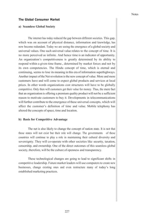 Notes
227
The Global Consumer Market
a) Seamless Global Society
The internet has today reduced the gap between different societies. This gap,
which was on account of physical distance, information and knowledge, has
now become redundant. Today we are seeing the emergence of a global society and
universal values. One such universal value relates to the concept of time. It is
no more perceived as infinite. And hence time is an indicator of opportunity.
An organization’s competitiveness is greatly determined by its ability to
respond within a given time frame., determined by market forces and not by
its own competencies. The Hindu concept of time, which is eternal and
continuing, seems to lose its meaning in this era of information superhighways.
Another impact of the Net revolution is the new concept of value. More and more
customers have and will come to expect global products and services at local
prices. In other words organizations cost structures will have to be globally
competitive. Only then will customers get their value for money. Thus, the mere fact
that an organization is offering a premium quality product will not be a sufficient
reason to motivate customers to buy it. Developments in telecommunications
will further contribute to the emergence of these universal concepts, which will
affect the customer’s definition of time and value. Mobile telephony has
altered the concepts of space, time and location.
b) Basis for Competitive Advantage
The net is also likely to change the concept of nation state. It is not that
these states will not exist but their role will change. The governments of these
countries will continue to play a role in maintaining their cultural diversity and
sovereignty. They will co-operate with other societies like security, taxation,
censorship, and ownership. One of the direct outcomes of this seamless global
society, therefore, will be the culture of openness and transparency.
These technological changes are going to lead to significant shifts in
competitive leadership. Future market leaders will use computers to create new
businesses, change existing ones and even restructure many of today’s long
established marketing practices.
 