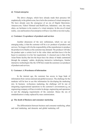 Notes
229
d) Virtual enterprise
The above changes, which have already made their presence felt
emphatically in the global scene, have led to the creation of virtual enterprises.
We have already seen the emergence of an era of Digital Darwinism.
Amazon.com, Yahoo! Hotmail and Rediff.com, Indiatimes. com, like many
others, are facilitators in the creation of a virtual enterprise. In this era of virtual
reality , size and location of an enterprise will have very little or no role to play.
e) Customer: Co-producer of products and services
Another dimension of the new millennium, which we can see
emerging today, is that the customer will be a co- producer of products and
services. No longer will it be the responsibility of the manufacturer to produce
the product in its finality as the customer may demand. The producer will take
the product upto a certain level in the value chain and then leave it for the
buyer to customize it to his/ her requirement. A classical case is that of the
Asian Paints facility that lets the buyer have his choice of shade customized
through the company’ outlets, de-ploying interactive technologies. Similar
interactive technologies like the ATM have made the customer a co-producer
of products and services.
f) Customer: A Warehouse of Information
In the internet age, the customer has access to huge bank of
information from various national and global resources. The challenge for the
marketer will be how to use this information for developing the marketing
mix. In business –to-business marketing, the challenge will be one of
integrating organizational operations to the customer’s environment.e.g. an
engineering company will have to tailor its design, engineering and operations
to suit the changing requirements of the customer. Hence the era of
standardization is today replaced by mass customization.
g) The death of Business and consumer marketing
The differentiation between business and consumer marketing, urban
and rural marketing, and domestic and global marketing will
 