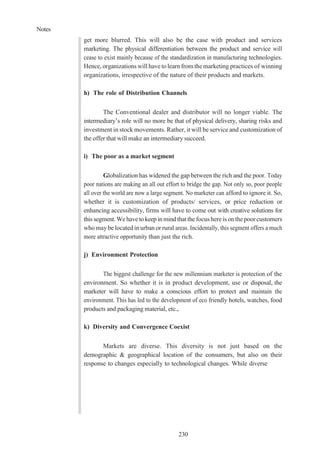 Notes
230
get more blurred. This will also be the case with product and services
marketing. The physical differentiation between the product and service will
cease to exist mainly because of the standardization in manufacturing technologies.
Hence, organizations will havetolearn from themarketing practices of winning
organizations, irrespective of the nature of their products and markets.
h) The role of Distribution Channels
The Conventional dealer and distributor will no longer viable. The
intermediary’s role will no more be that of physical delivery, sharing risks and
investment in stock movements. Rather, it will be service and customization of
the offer that will make an intermediary succeed.
i) The poor as a market segment
Globalization has widened the gap between the rich and the poor. Today
poor nations are making an all out effort to bridge the gap. Not only so, poor people
all over the world are now a large segment. No marketer can afford to ignore it. So,
whether it is customization of products/ services, or price reduction or
enhancing accessibility, firms will have to come out with creative solutions for
this segment.Wehave to keep inmindthat the focushereis onthepoor customers
who may be located in urban or rural areas. Incidentally, this segment offers a much
more attractive opportunity than just the rich.
j) Environment Protection
The biggest challenge for the new millennium marketer is protection of the
environment. So whether it is in product development, use or disposal, the
marketer will have to make a conscious effort to protect and maintain the
environment. This has led to the development of eco friendly hotels, watches, food
products and packaging material, etc.,
k) Diversity and Convergence Coexist
Markets are diverse. This diversity is not just based on the
demographic & geographical location of the consumers, but also on their
response to changes especially to technological changes. While diverse
 