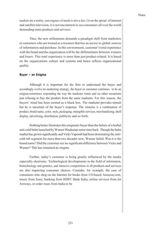 Notes
231
markets are a reality, convergence of needs is also a fact. Given the spread ofinternet
and satellite television, it is not uncommon to see consumers all over the world
demanding same products and services.
Thus, the new millennium demands a paradigm shift from marketers
to customers who are treated as a resource that has an access to global sources
of information and purchase. In this environment, customer’s total experience
with the brand and the organization will be the differentiator between winners
and losers. This total experience is more than just product related. It is based
on the organizations culture and systems and hence reflects organizational
quality.
Buyer – an Enigma
Although it is important for the firm to understand the buyer and
accordingly evolve its marketing strategy, the buyer or consumer continues to be an
enigma-sometimes responding the way the marketer wants and on other occasions
just refusing to buy the product from the same marketer. For this reason, the
buyers’ mind has been termed as a black box. The marketer provides stimuli
but he is uncertain of the buyer’s response. The stimulus is a combination of
product, brand name, color, style, packaging, intangible services, merchandizing, shelf
display, advertising, distribution, publicity and so forth.
Nothingbetter illustrates this enigmatic buyer than the failure of aherbal
anti-cold balm launched byWarner Hindustan some time back. Though the balm
market has grown significantlyand Vicks Vaporubhad been dominating the anti-
cold rub segment for more than two decades now, Warner failed. Was it is the
brand name? Did the customer see no significant difference between Vicks and
Warner? This has remained an enigma.
Further, today’s customer is being greatly influenced by the media
especially electronic. Technological developments in the field of information,
biotechnology and genetics, and intensive competitions in all products and services
are also impacting consumer choices. Consider, for example, the case of
consumers who shop on the Internet for books from US-based Amazon.com,
music from Sony, banking from HDFC Bank India, airline services from Jet
Airways, or order roses from India to be
 