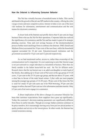 Notes
233
How the Internet is influencing Consumer Behavior
The Net has virtually become a household name in India. This can be
attributedtothegrowth oftheprivate ISP market inthecountry, offering the cyber
voyage at more and more competitive prices. Internet in India is now one of the most
vital mediums for information, entertainment and communication and the sole
means for electronic commerce.
A closer look at the Internet user profile shows that 41 per cent are large
business firms who use the Net for their operations. Corporate India has realized
the significance of e-commerce and the Net and has made it a part of its strategic
planning exercise. Time and cost savings because of the disintermediation
process further motivated large firms to embrace the Internet. SME (Small and
Medium firms) accounted for 19 per cent of the user base, while the household
segment accounted for 18 per cent. Education/research institutions and the
government accounted for 10 per cent and 12 percent respectively.
As we had mentioned earlier, access to, rather than ownership of, the
communication tool is important. It is not surprising to note that Internet usage
is not just restricted to a single individual in a household or business. More than one
family member in the Indian house-hold has used the Net for different needs.
Research shows that the top Internet user is an adult son/daughter or male head of
the family, thus adding up to 42 per cent of Net users in the age group of 15-24
years, 31 per cent in the 25-34 years age group, and the rest above 35 years, with
a clear bias in favour of the male bread winner. Cyber cafés are most popular
among the younger age groups of 16-20 years. 98 per cent of the times the Net
is used for email; 93 per cent users use it for Web browsing, 59 per cent also
engage in online chat and 55 per cent use it for information and data transfer. Only
6.5 per cent of net users engage in e-commerce.
A direct implication of the above changes in consumer lifestyles has
been that customer expectations from suppliers have gone up significantly.
Today the customer’s decision-making parameters are significantly different
from those in earlier decades. Though an average Indian customer continues to
be price sensitive, he is increasingly moving away from just low-priced product to
quality products and services at the lowest prices. In other words, the Internet has
created awareness among
 