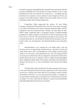 Notes
234
the Indian consumers about global qualityand performance parameters that they
can get an affordable price. The fact that an average consumer can buy a newly
published book within a week directly from Amazon.com, or a holiday from the
best-known tour operator on his (customer’s) term through the Net has put
pressure on the Indian industry. Industry had to take another look at its costs,
distribution models, and even input-output ratios.
Competition further aggravated the scenario for most Indian
companies, especially the older generation firms. One of the sectors where this change
was visible was the banking sector where new generation banks like HDFC and ICICI
snatched the lead from nationalized banks, including the State Bank of India.
HDFC Bank’s leadership today is principally because it redefined banking
paradigms for Indian consumers. It was the first to offer Net banking and several
other services on the Net. This made banking convenient for the customer. The
customer did not have to visit the bank but could do his/her transactions on the Net.
Likewise there were developments o the industrial products and commodities
front.
Disintermediation is now emerging fast in the Indian market. Time and
location seem to no longer define customer choices, especially in metros and
major urban centers. This is increasingly true for the younger customer group,
which, as we saw earlier, is the major Internet user. Also, the younger generation
of consumers is less brands loyal, they are shopping for value and it is in this context
that the Internet has come as a big boon. There is another interesting paradigm
that is shaping the Indian market. Increasingly, information and ownership of
products and services is no more concentrated at the top end of the Indian
market.
The Internet has made it possible for all market segments to have access
to the same information and provide equal opportunity to all to buy products
and services. Facilities like online chats have increasingly created customer
communities which have, in a way, become pressure groups. A company can
no more hide poor performance or complaints inonemarket from its customers
in another. It is in this context that the Internet is a great leveler and facilitator
that build relationships between buyers and sellers.
 