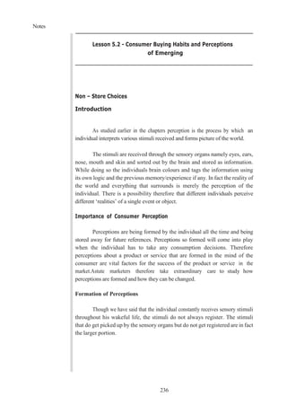 Notes
236
Lesson 5.2 - Consumer Buying Habits and Perceptions
of Emerging
Non – Store Choices
Introduction
As studied earlier in the chapters perception is the process by which an
individual interprets various stimuli received and forms picture of the world.
The stimuli are received through the sensory organs namely eyes, ears,
nose, mouth and skin and sorted out by the brain and stored as information.
While doing so the individuals brain colours and tags the information using
its own logic and the previous memory/experience if any. In fact the reality of
the world and everything that surrounds is merely the perception of the
individual. There is a possibility therefore that different individuals perceive
different ‘realities’ of a single event or object.
Importance of Consumer Perception
Perceptions are being formed by the individual all the time and being
stored away for future references. Perceptions so formed will come into play
when the individual has to take any consumption decisions. Therefore
perceptions about a product or service that are formed in the mind of the
consumer are vital factors for the success of the product or service in the
market.Astute marketers therefore take extraordinary care to study how
perceptions are formed and how they can be changed.
Formation of Perceptions
Though we have said that the individual constantly receives sensory stimuli
throughout his wakeful life, the stimuli do not always register. The stimuli
that do get picked up by the sensory organs but do not get registered are in fact
the larger portion.
 