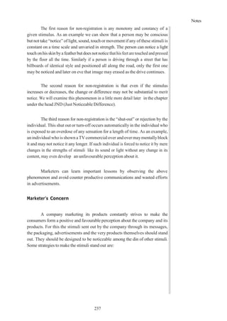 Notes
237
The first reason for non-registration is any monotony and constancy of a
given stimulus. As an example we can show that a person may be conscious
but not take “notice” of light, sound, touch or movement if any of these stimuli is
constant on a time scale and unvaried in strength. The person can notice a light
touchon his skinbya featherbut does not noticethat his feet are touched and pressed
by the floor all the time. Similarly if a person is driving through a street that has
billboards of identical style and positioned all along the road, only the first one
may be noticed and later on eve that image may erased as the drive continues.
The second reason for non-registration is that even if the stimulus
increases or decreases, the change or difference may not be substantial to merit
notice. We will examine this phenomenon in a little more detail later in the chapter
under the head JND (Just Noticeable Difference).
The third reason for non-registration is the “shut-out” or rejection by the
individual. This shut out or turn-off occurs automatically in the individual who
is exposed to an overdose of any sensation for a length of time. As an example,
an individual whois shownaTVcommercial over and overmaymentallyblock
it and may not notice it any longer. If such individual is forced to notice it by mere
changes in the strengths of stimuli like its sound or light without any change in its
content, may even develop an unfavourable perception about it.
Marketers can learn important lessons by observing the above
phenomenon and avoid counter productive communications and wasted efforts
in advertisements.
Marketer’s Concern
A company marketing its products constantly strives to make the
consumers form a positive and favourable perception about the company and its
products. For this the stimuli sent out by the company through its messages,
the packaging, advertisements and the very products themselves should stand
out. They should be designed to be noticeable among the din of other stimuli.
Some strategies to make the stimuli stand out are:
 