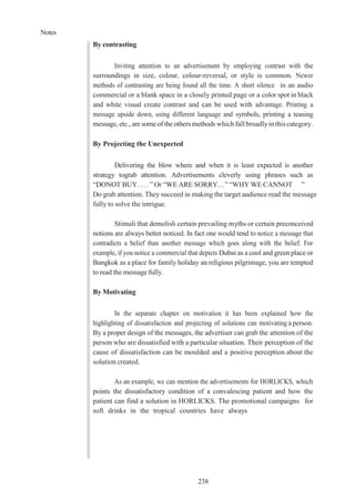 Notes
238
By contrasting
Inviting attention to an advertisement by employing contrast with the
surroundings in size, colour, colour-reversal, or style is common. Newer
methods of contrasting are being found all the time. A short silence in an audio
commercial or a blank space in a closely printed page or a color spot in black
and white visual create contrast and can be used with advantage. Printing a
message upside down, using different language and symbols, printing a teasing
message, etc., are some of the others methods which fall broadlyinthis category.
By Projecting the Unexpected
Delivering the blow where and when it is least expected is another
strategy tograb attention. Advertisements cleverly using phrases such as
“DONOT BUY. . . . ” Or “WE ARE SORRY…” “WHY WE CANNOT ”
Do grab attention. They succeed in making the target audience read the message
fully to solve the intrigue.
Stimuli that demolish certain prevailing myths or certain preconceived
notions are always better noticed. In fact one would tend to notice a message that
contradicts a belief than another message which goes along with the belief. For
example, if you notice a commercial that depicts Dubai as a cool and green place or
Bangkok as a place for family holiday an religious pilgrimage, you are tempted
to read the message fully.
By Motivating
In the separate chapter on motivation it has been explained how the
highlighting of dissatisfaction and projecting of solutions can motivating a person.
By a proper design of the messages, the advertiser can grab the attention of the
person who are dissatisfied with a particular situation. Their perception of the
cause of dissatisfaction can be moulded and a positive perception about the
solution created.
As an example, we can mention the advertisements for HORLICKS, which
points the dissatisfactory condition of a convalescing patient and how the
patient can find a solution in HORLICKS. The promotional campaigns for
soft drinks in the tropical countries have always
 
