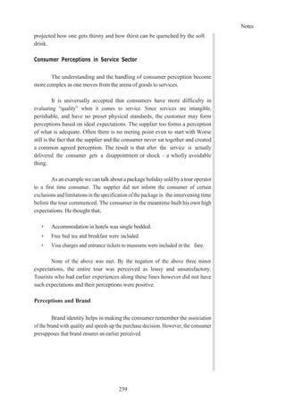 Notes
239
projected how one gets thirsty and how thirst can be quenched by the soft
drink.
Consumer Perceptions in Service Sector
The understanding and the handling of consumer perception become
more complex as one moves from the arena of goods to services.
It is universally accepted that consumers have more difficulty in
evaluating “quality” when it comes to service. Since services are intangible,
perishable, and have no preset physical standards, the customer may form
perceptions based on ideal expectations. The supplier too forms a perception
of what is adequate. Often there is no meting point even to start with Worse
still is the fact that the supplier and the consumer never sat together and created
a common agreed perception. The result is that after the service is actually
delivered the consumer gets a disappointment or shock – a wholly avoidable
thing.
As an example we can talk about a package holidaysold bya tour operator
to a first time consumer. The supplier did not inform the consumer of certain
exclusions and limitations in the specification of the package in the intervening time
before the tour commenced. The consumer in the meantime built his own high
expectations. He thought that,
➢ Accommodation in hotels was single bedded.
➢ Free bed tea and breakfast were included.
➢ Visa charges and entrance tickets to museums were included in the fare.
None of the above was met. By the negation of the above three minor
expectations, the entire tour was perceived as lousy and unsatisfactory.
Tourists who had earlier experiences along these lines however did not have
such expectations and their perceptions were positive.
Perceptions and Brand
Brand identity helps in making the consumer remember the association
of the brand with quality and speeds up the purchase decision. However, the consumer
presupposes that brand ensures an earlier perceived
 