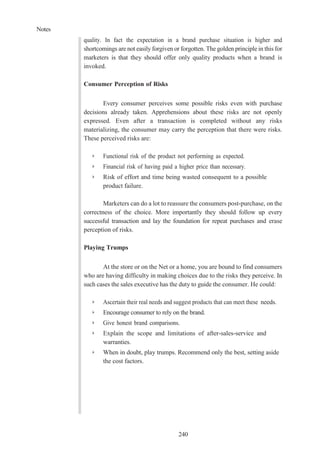 Notes
240
quality. In fact the expectation in a brand purchase situation is higher and
shortcomings are not easily forgiven or forgotten. The golden principle in this for
marketers is that they should offer only quality products when a brand is
invoked.
Consumer Perception of Risks
Every consumer perceives some possible risks even with purchase
decisions already taken. Apprehensions about these risks are not openly
expressed. Even after a transaction is completed without any risks
materializing, the consumer may carry the perception that there were risks.
These perceived risks are:
➢ Functional risk of the product not performing as expected.
➢ Financial risk of having paid a higher price than necessary.
➢ Risk of effort and time being wasted consequent to a possible
product failure.
Marketers can do a lot to reassure the consumers post-purchase, on the
correctness of the choice. More importantly they should follow up every
successful transaction and lay the foundation for repeat purchases and erase
perception of risks.
Playing Trumps
At the store or on the Net or a home, you are bound to find consumers
who are having difficulty in making choices due to the risks they perceive. In
such cases the sales executive has the duty to guide the consumer. He could:
➢ Ascertain their real needs and suggest products that can meet these needs.
➢ Encourage consumer to rely on the brand.
➢ Give honest brand comparisons.
➢ Explain the scope and limitations of after-sales-service and
warranties.
➢ When in doubt, play trumps. Recommend only the best, setting aside
the cost factors.
 