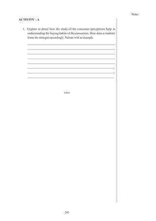 Notes
241
ACTIVITY – A
1. Explain in detail how the study of the consumer perceptions help in
understanding the buying habits of the consumers. How does a marketer
frame the strategies accordingly. Narrate with an example.
****
 