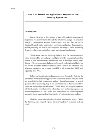 Notes
242
Lesson 5.3 - Research and Applications of Responses to Direct
Marketing Approaches
Introduction
Research is a key to the evolution of successful marketing strategies and
programmes. It is an important tool to study buyer behaviors, changes in consumer
lifestyles, consumption patterns, brand loyalty, and also forecast market
changes. Research is also used to study competition and analyze the competitor’s
product positioning and how to gain competitive advantage. Of late, Marketing
Research is also being used to help create and enhance brand equity.
This is a new role and decidedly different from the conventional one
where it was used for just studying buyer behavior or for conducting feasibility
studies. In fact, because of this conventional role, Marketing Research, until
the mid 1980s, was considered a luxury, which only multinationals like Lever
and Procter & Gamble and their like could afford. However, it is not so now. This
is because competition has increased manifold in all sectors since 1985, and
especially after 1991.
Following liberalization and decontrol, most firms today find that the
government does not take strategydecisions forthem anymore. Rather,thearena
has now shifted to their boardrooms, and they do not have answers to several
questions. More specifically, they do not have the answer to the question: “How
togainandretaincompetitiveadvantage?” This is where MR plays an important
role. Realizing the contribution that MR makes, more and more companies are
now turning towards it. FMCG firms have now realized the futility of product
research without understanding the dynamics of customer decision-making.
Marketing research has often been delinked from business strategy. When
that happens, most research reports become “academic” in nature and are
“filed”.
 